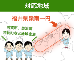 対応地域　福井県嶺南一円　敦賀市、若狭町、美浜町など地域密着